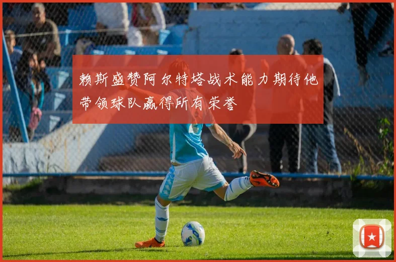 赖斯盛赞阿尔特塔战术能力期待他带领球队赢得所有荣誉