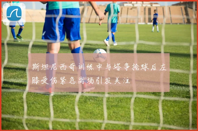 斯坦尼西奇训练中与塔争抢球后左膝受伤紧急离场引发关注