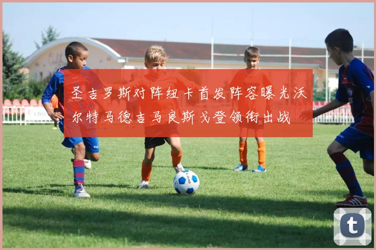 圣吉罗斯对阵纽卡首发阵容曝光沃尔特马德吉马良斯戈登领衔出战