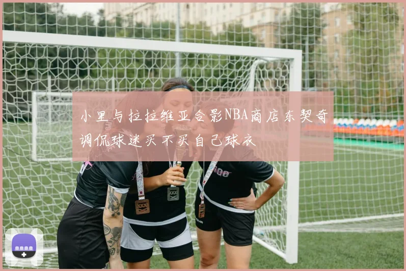 小里与拉拉维亚合影NBA商店东契奇调侃球迷买不买自己球衣