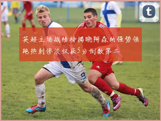 英超主场战绩榜揭晓阿森纳强势领跑热刺惨淡仅获5分倒数第二