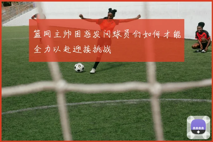 篮网主帅困惑发问球员们如何才能全力以赴迎接挑战