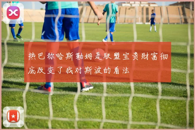 热巴称哈斯勒姆是联盟宝贵财富彻底改变了我对斯波的看法