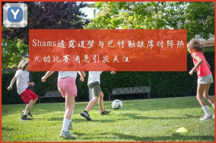 Shams透露追梦与巴特勒缺席对阵热火的比赛消息引发关注