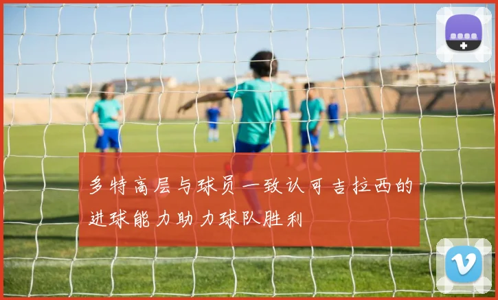 多特高层与球员一致认可吉拉西的进球能力助力球队胜利