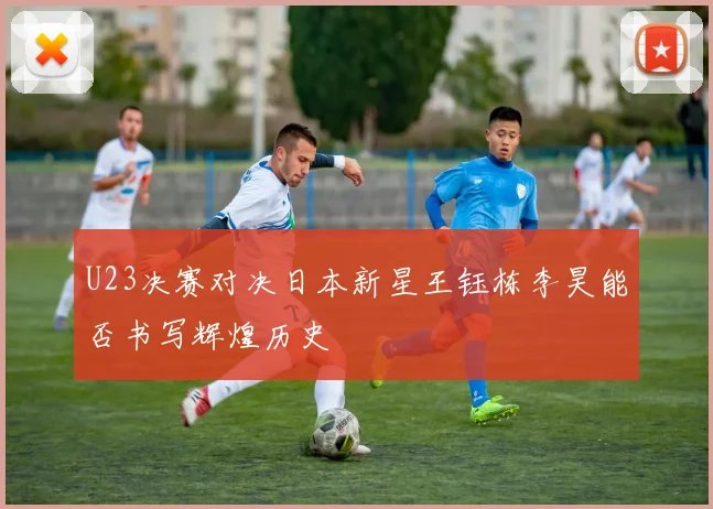 U23决赛对决日本新星王钰栋李昊能否书写辉煌历史