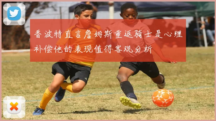 香波特直言詹姆斯重返骑士是心理补偿他的表现值得客观分析