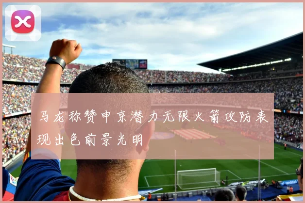 马龙称赞申京潜力无限火箭攻防表现出色前景光明