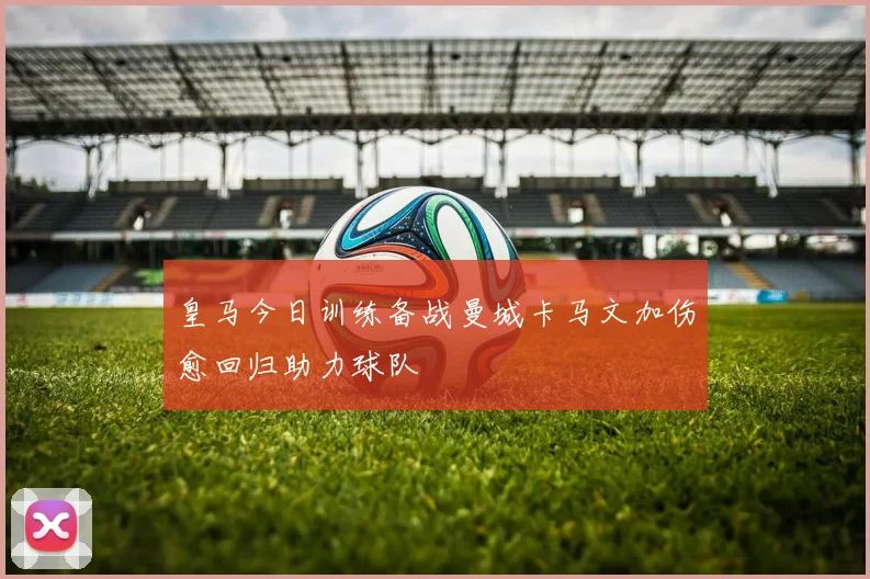 皇马今日训练备战曼城卡马文加伤愈回归助力球队