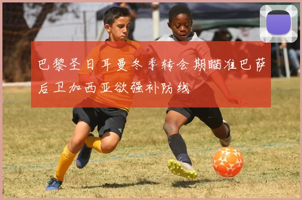 巴黎圣日耳曼冬季转会期瞄准巴萨后卫加西亚欲强补防线