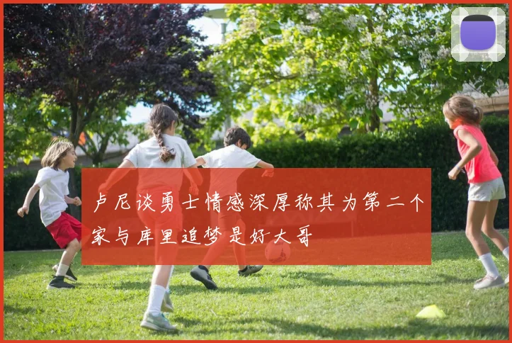 卢尼谈勇士情感深厚称其为第二个家与库里追梦是好大哥