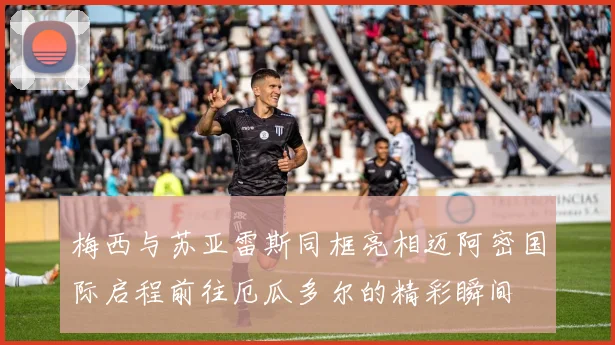 梅西与苏亚雷斯同框亮相迈阿密国际启程前往厄瓜多尔的精彩瞬间