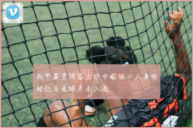 西甲最贵阵容出炉中前场六人身价超亿马竞球员未入选