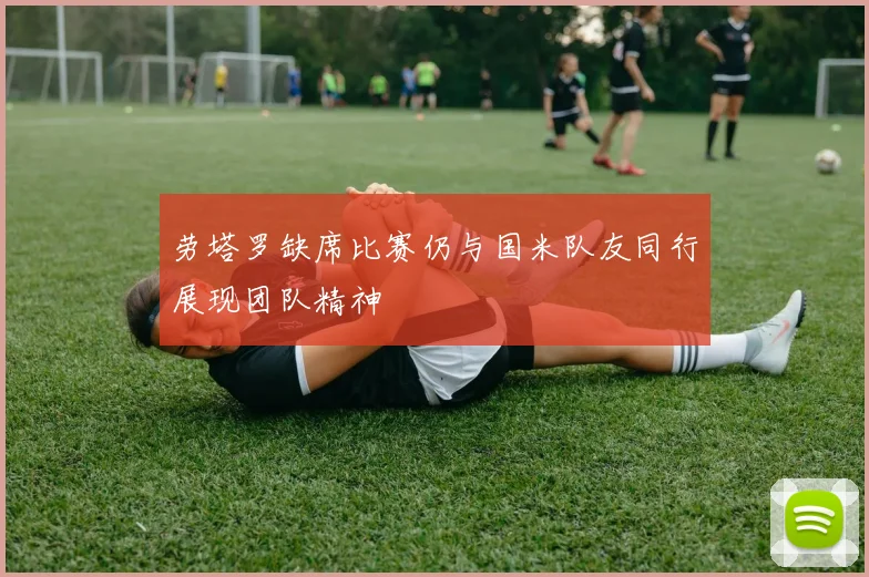 劳塔罗缺席比赛仍与国米队友同行展现团队精神