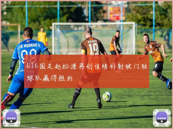 U16国足赵松源再创佳绩补射破门助球队赢得胜利