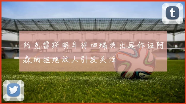 约克雷斯明年将回瑞典出庭作证阿森纳拒绝放人引发关注