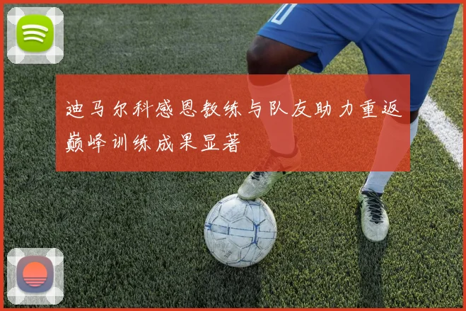 迪马尔科感恩教练与队友助力重返巅峰训练成果显著